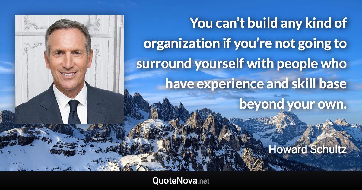 You can’t build any kind of organization if you’re not going to surround yourself with people who have experience and skill base beyond your own. - Howard Schultz quote