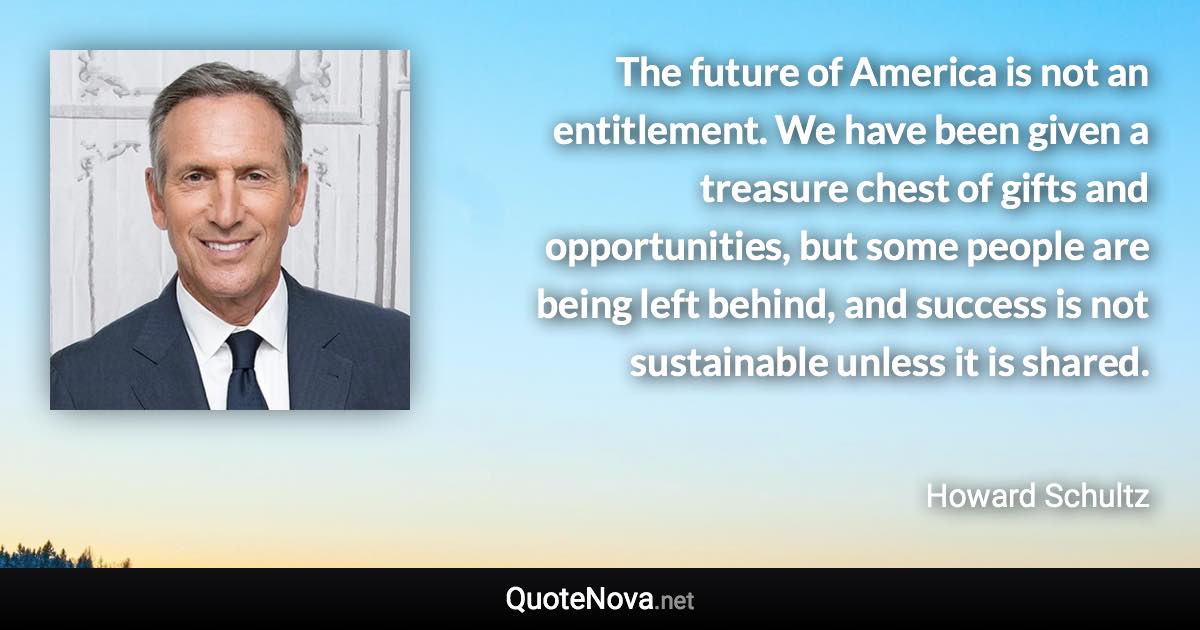 The future of America is not an entitlement. We have been given a treasure chest of gifts and opportunities, but some people are being left behind, and success is not sustainable unless it is shared. - Howard Schultz quote