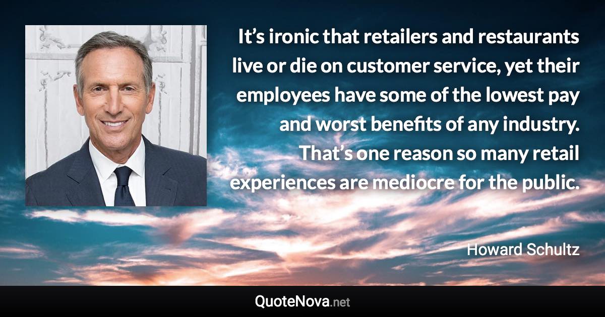 It’s ironic that retailers and restaurants live or die on customer service, yet their employees have some of the lowest pay and worst benefits of any industry. That’s one reason so many retail experiences are mediocre for the public. - Howard Schultz quote