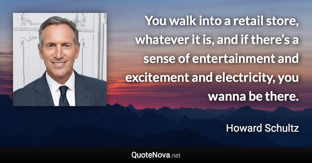 You walk into a retail store, whatever it is, and if there’s a sense of entertainment and excitement and electricity, you wanna be there. - Howard Schultz quote