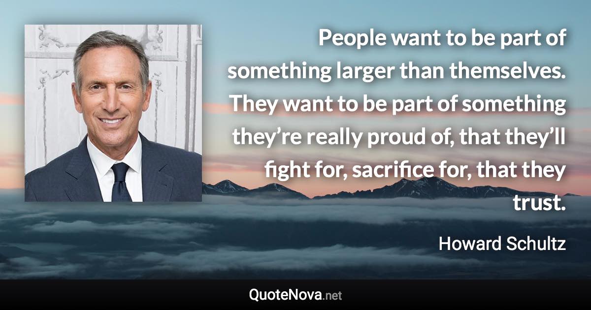 People want to be part of something larger than themselves. They want to be part of something they’re really proud of, that they’ll fight for, sacrifice for, that they trust. - Howard Schultz quote