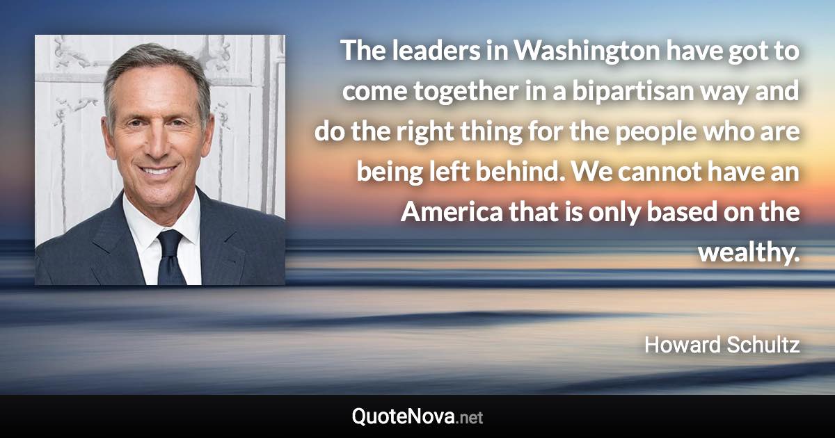 The leaders in Washington have got to come together in a bipartisan way and do the right thing for the people who are being left behind. We cannot have an America that is only based on the wealthy. - Howard Schultz quote