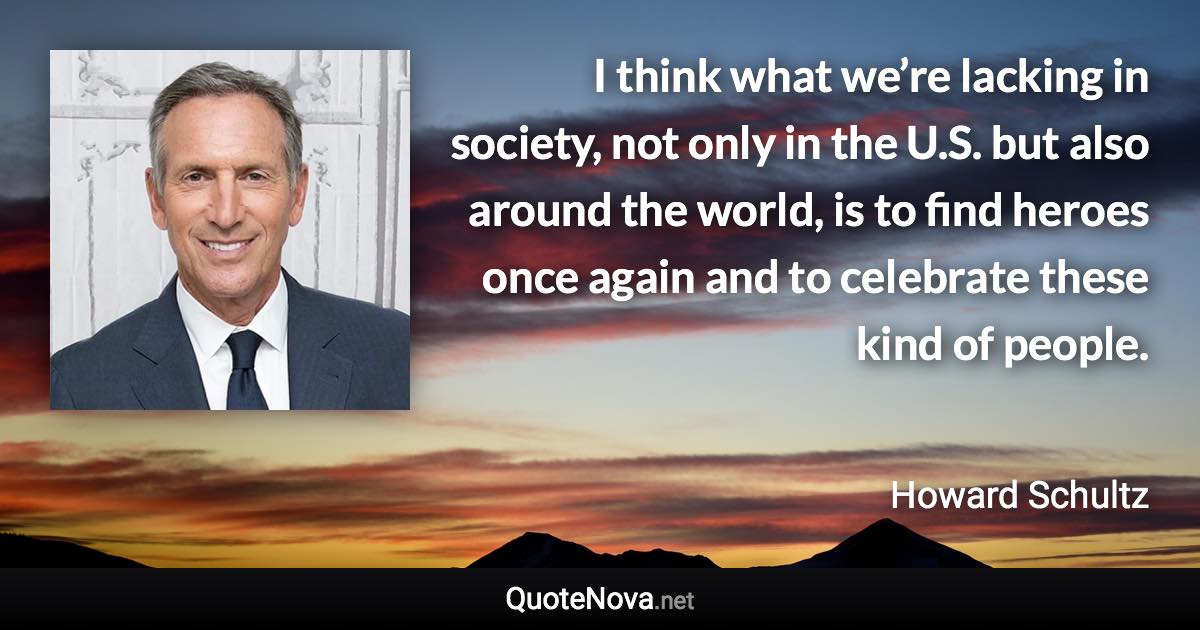 I think what we’re lacking in society, not only in the U.S. but also around the world, is to find heroes once again and to celebrate these kind of people. - Howard Schultz quote