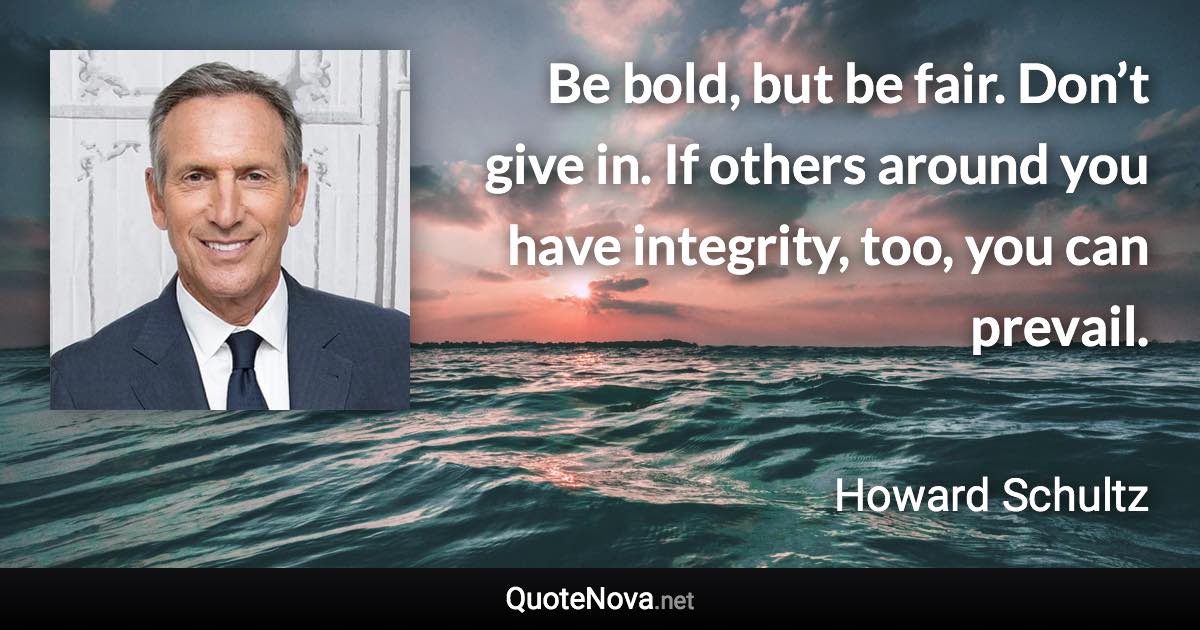 Be bold, but be fair. Don’t give in. If others around you have integrity, too, you can prevail. - Howard Schultz quote