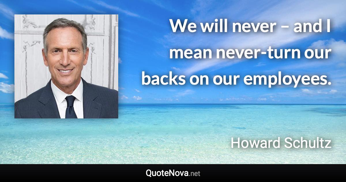 We will never – and I mean never-turn our backs on our employees. - Howard Schultz quote