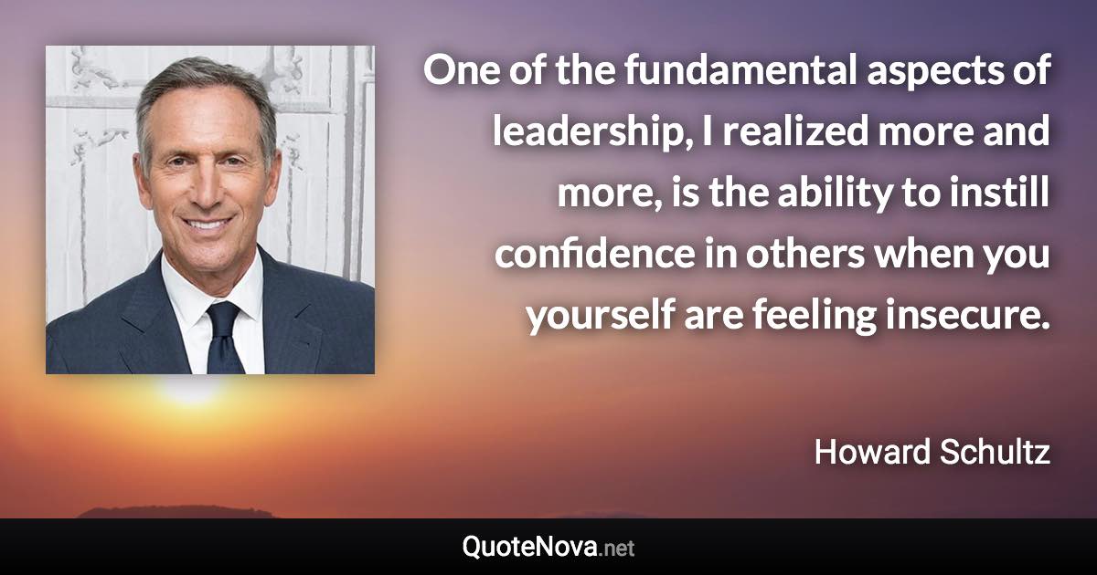 One of the fundamental aspects of leadership, I realized more and more, is the ability to instill confidence in others when you yourself are feeling insecure. - Howard Schultz quote