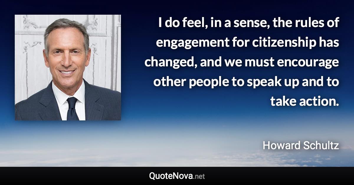 I do feel, in a sense, the rules of engagement for citizenship has changed, and we must encourage other people to speak up and to take action. - Howard Schultz quote