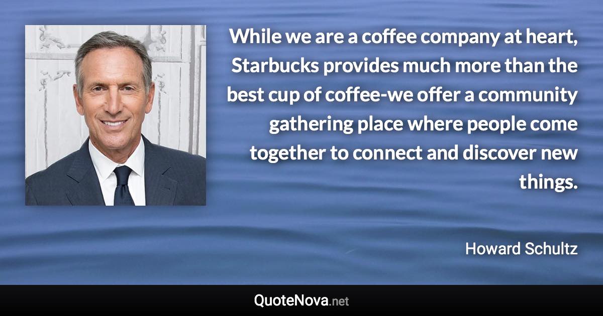 While we are a coffee company at heart, Starbucks provides much more than the best cup of coffee-we offer a community gathering place where people come together to connect and discover new things. - Howard Schultz quote