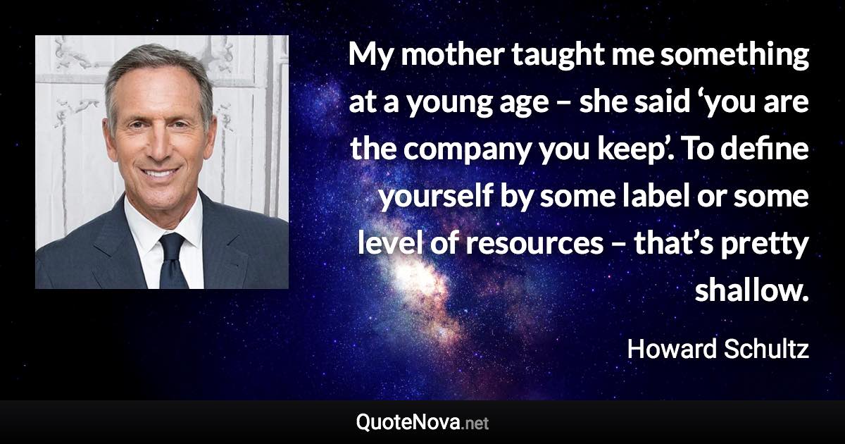 My mother taught me something at a young age – she said ‘you are the company you keep’. To define yourself by some label or some level of resources – that’s pretty shallow. - Howard Schultz quote