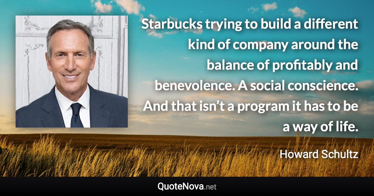 Starbucks trying to build a different kind of company around the balance of profitably and benevolence. A social conscience. And that isn’t a program it has to be a way of life. - Howard Schultz quote