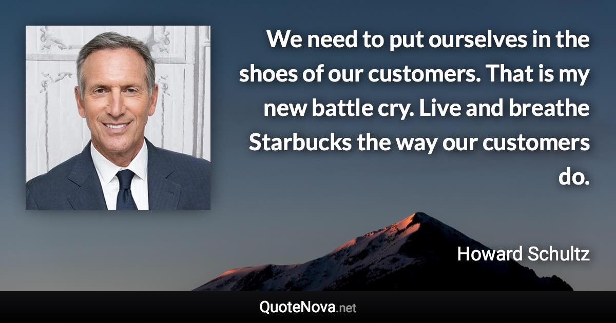 We need to put ourselves in the shoes of our customers. That is my new battle cry. Live and breathe Starbucks the way our customers do. - Howard Schultz quote