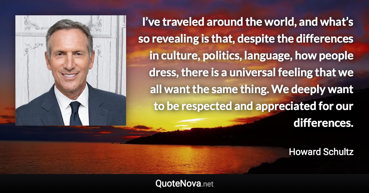 I’ve traveled around the world, and what’s so revealing is that, despite the differences in culture, politics, language, how people dress, there is a universal feeling that we all want the same thing. We deeply want to be respected and appreciated for our differences. - Howard Schultz quote