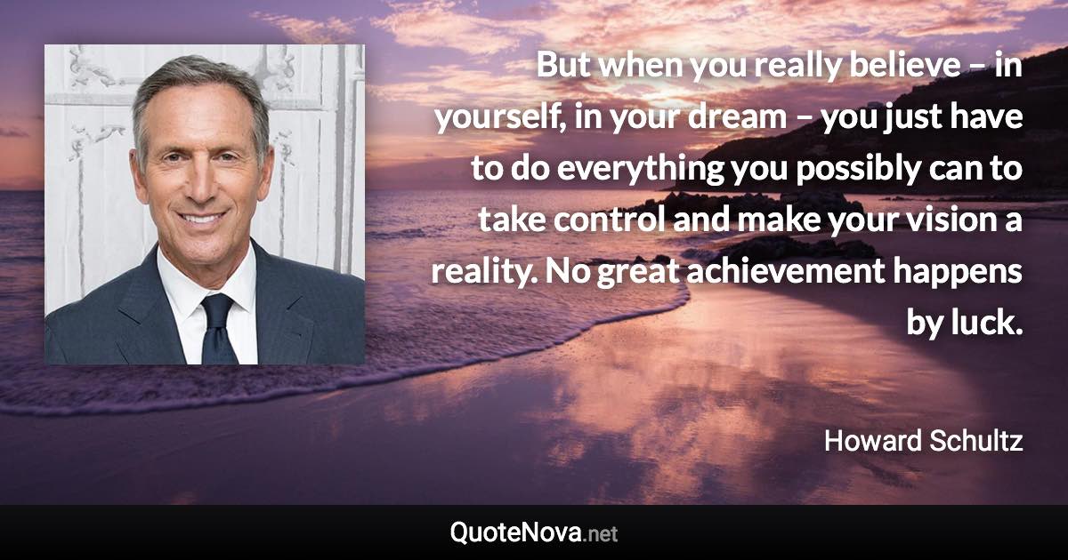 But when you really believe – in yourself, in your dream – you just have to do everything you possibly can to take control and make your vision a reality. No great achievement happens by luck. - Howard Schultz quote