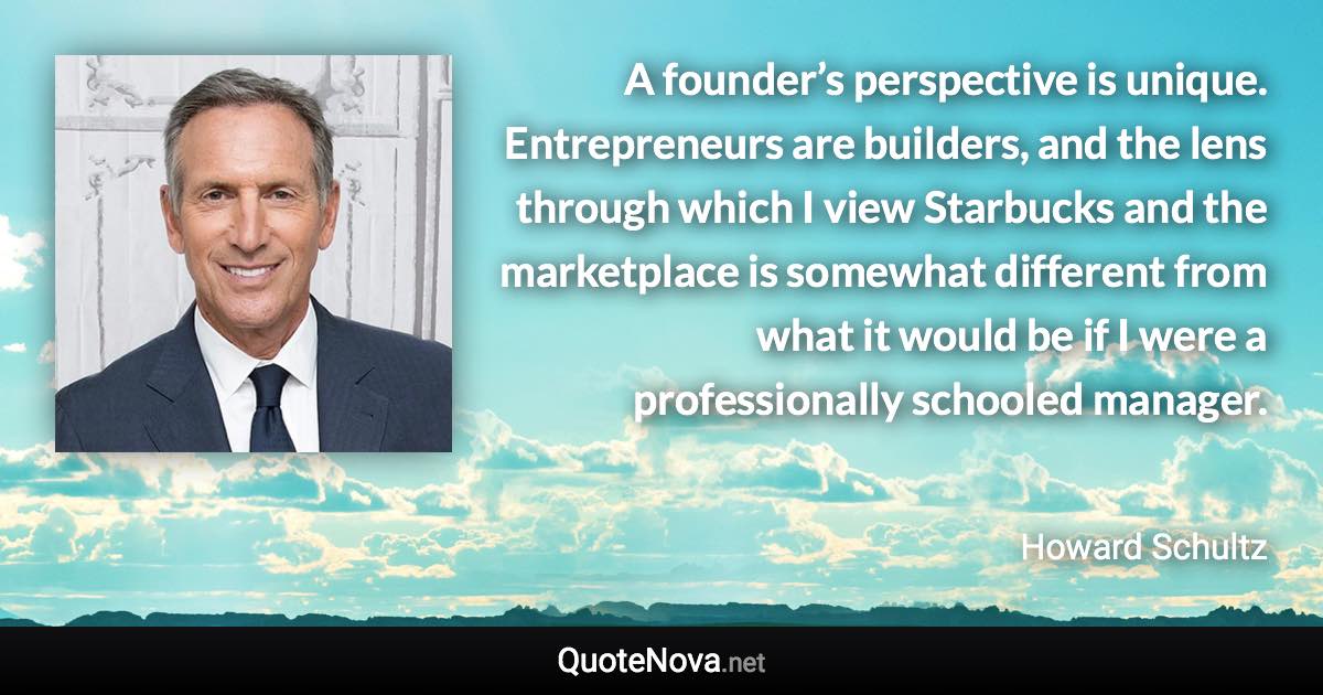 A founder’s perspective is unique. Entrepreneurs are builders, and the lens through which I view Starbucks and the marketplace is somewhat different from what it would be if I were a professionally schooled manager. - Howard Schultz quote