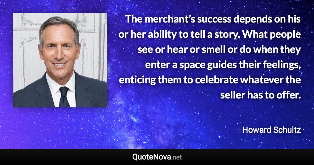 The merchant’s success depends on his or her ability to tell a story. What people see or hear or smell or do when they enter a space guides their feelings, enticing them to celebrate whatever the seller has to offer. - Howard Schultz quote