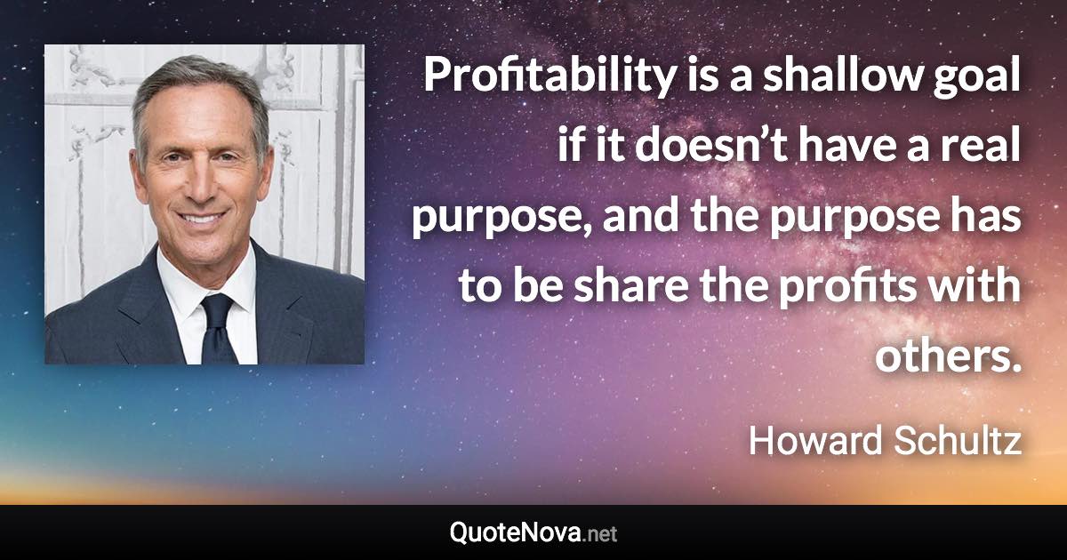 Profitability is a shallow goal if it doesn’t have a real purpose, and the purpose has to be share the profits with others. - Howard Schultz quote