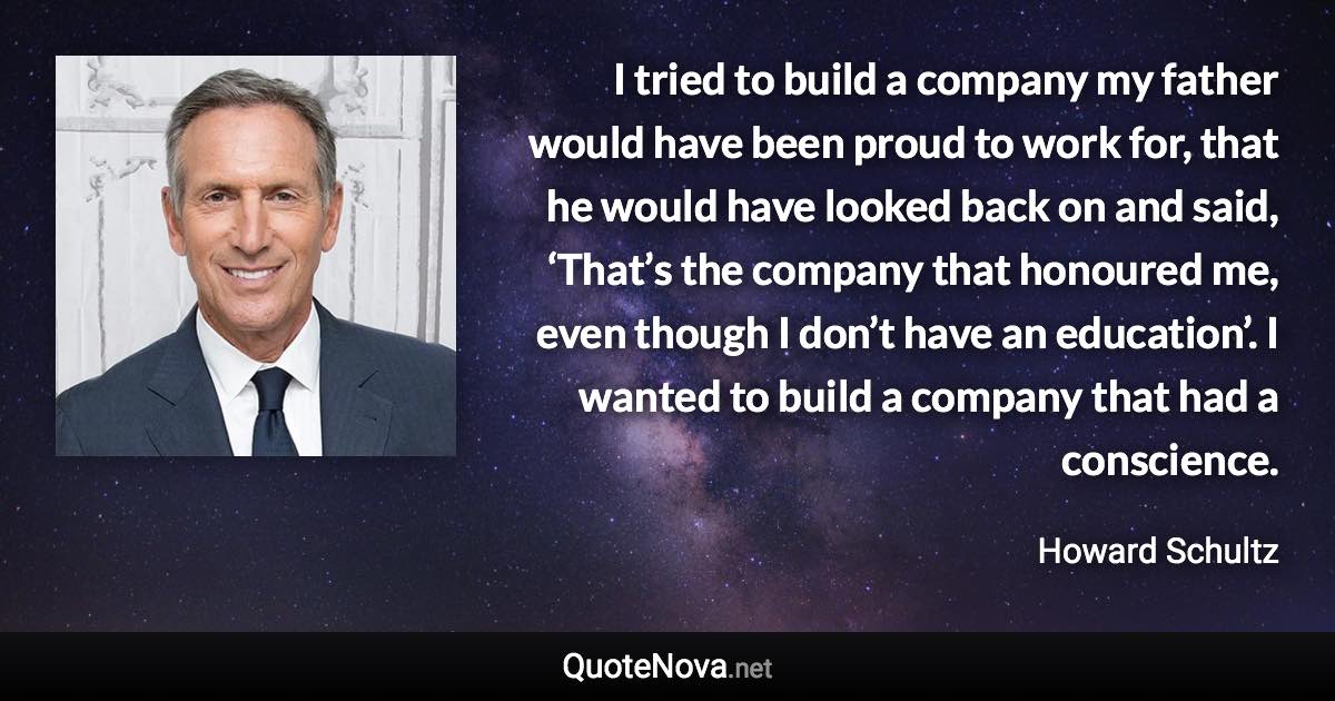 I tried to build a company my father would have been proud to work for, that he would have looked back on and said, ‘That’s the company that honoured me, even though I don’t have an education’. I wanted to build a company that had a conscience. - Howard Schultz quote