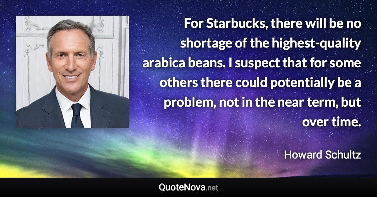 For Starbucks, there will be no shortage of the highest-quality arabica beans. I suspect that for some others there could potentially be a problem, not in the near term, but over time. - Howard Schultz quote