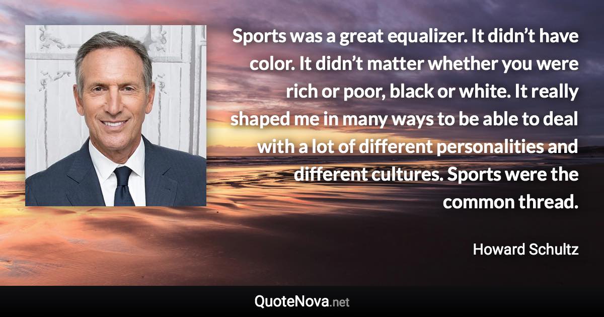 Sports was a great equalizer. It didn’t have color. It didn’t matter whether you were rich or poor, black or white. It really shaped me in many ways to be able to deal with a lot of different personalities and different cultures. Sports were the common thread. - Howard Schultz quote