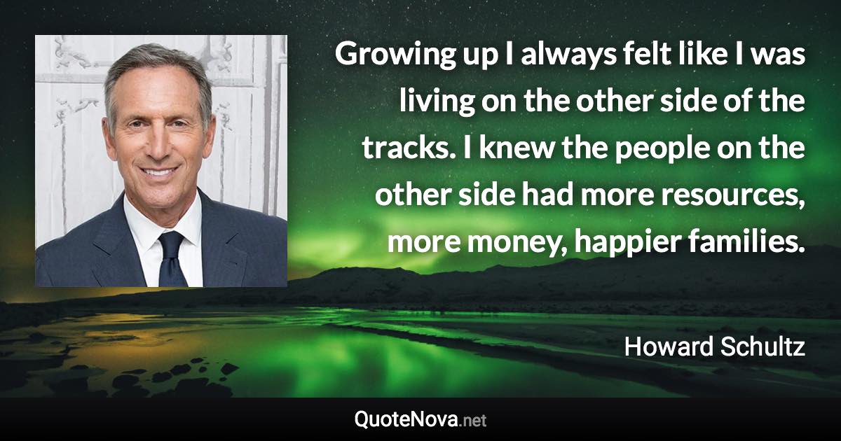 Growing up I always felt like I was living on the other side of the tracks. I knew the people on the other side had more resources, more money, happier families. - Howard Schultz quote