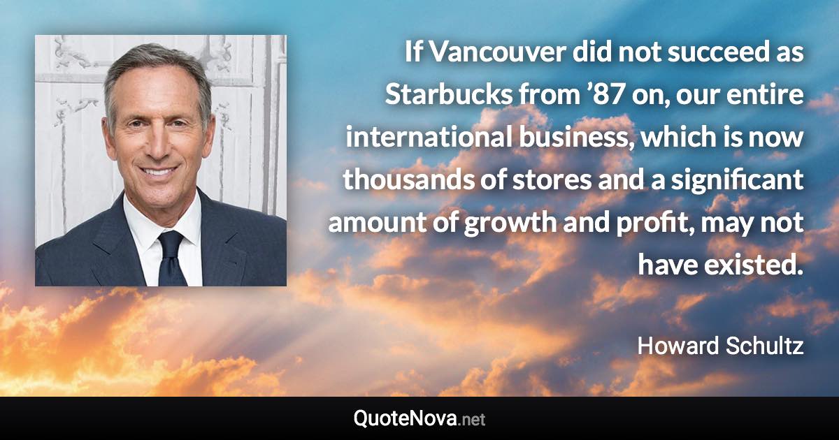 If Vancouver did not succeed as Starbucks from ’87 on, our entire international business, which is now thousands of stores and a significant amount of growth and profit, may not have existed. - Howard Schultz quote