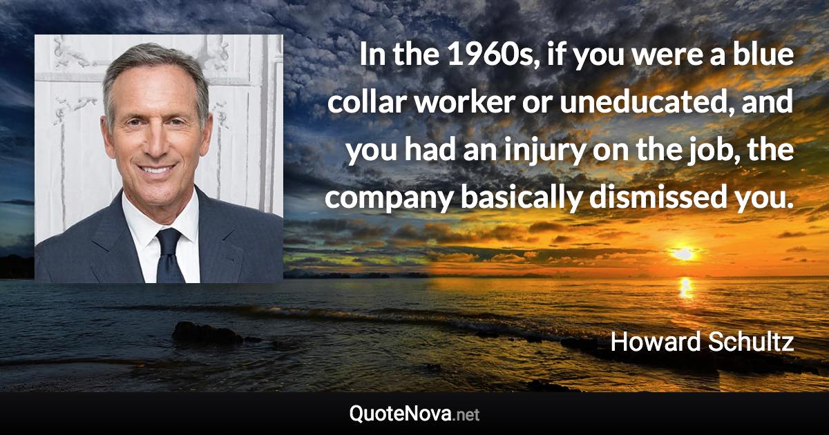 In the 1960s, if you were a blue collar worker or uneducated, and you had an injury on the job, the company basically dismissed you. - Howard Schultz quote