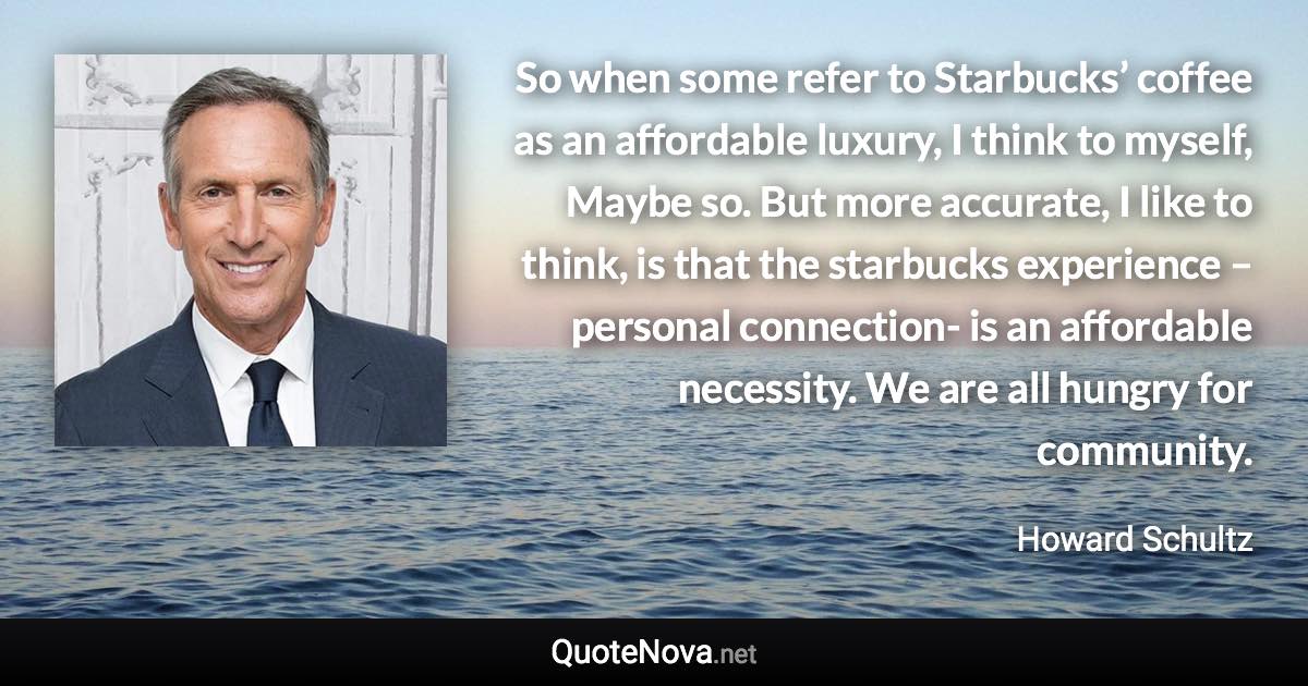 So when some refer to Starbucks’ coffee as an affordable luxury, I think to myself, Maybe so. But more accurate, I like to think, is that the starbucks experience – personal connection- is an affordable necessity. We are all hungry for community. - Howard Schultz quote