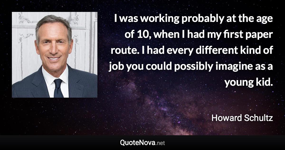 I was working probably at the age of 10, when I had my first paper route. I had every different kind of job you could possibly imagine as a young kid. - Howard Schultz quote