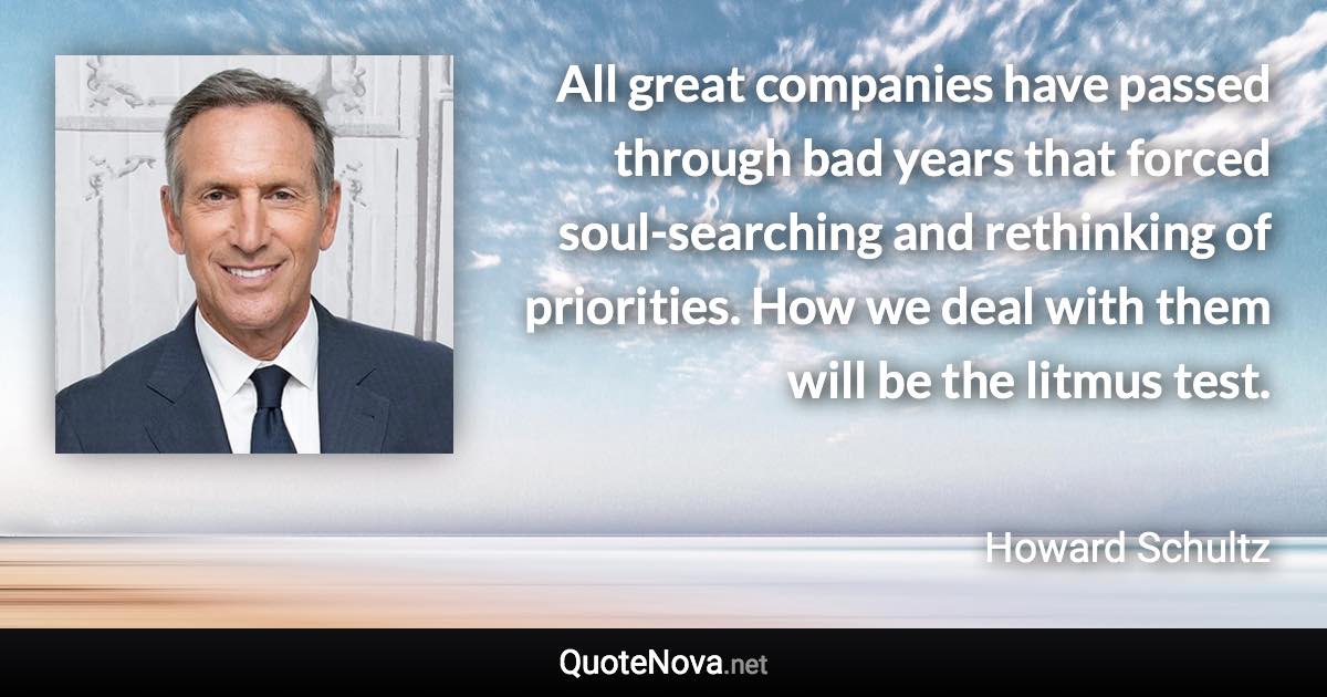 All great companies have passed through bad years that forced soul-searching and rethinking of priorities. How we deal with them will be the litmus test. - Howard Schultz quote