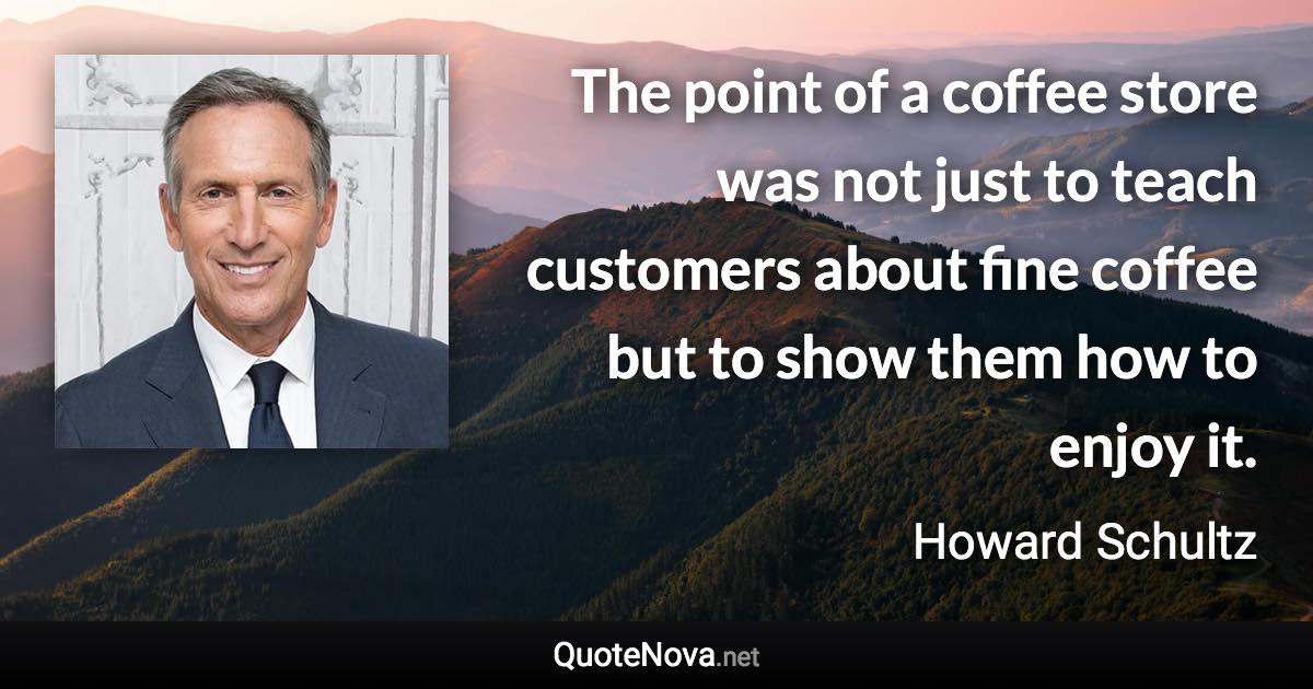 The point of a coffee store was not just to teach customers about fine coffee but to show them how to enjoy it. - Howard Schultz quote