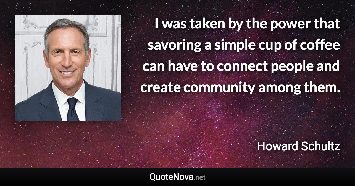 I was taken by the power that savoring a simple cup of coffee can have to connect people and create community among them. - Howard Schultz quote