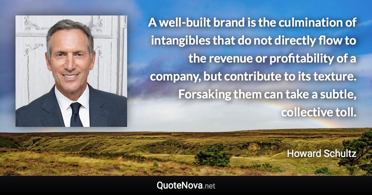 A well-built brand is the culmination of intangibles that do not directly flow to the revenue or profitability of a company, but contribute to its texture. Forsaking them can take a subtle, collective toll. - Howard Schultz quote