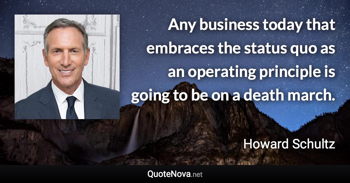 Any business today that embraces the status quo as an operating principle is going to be on a death march. - Howard Schultz quote