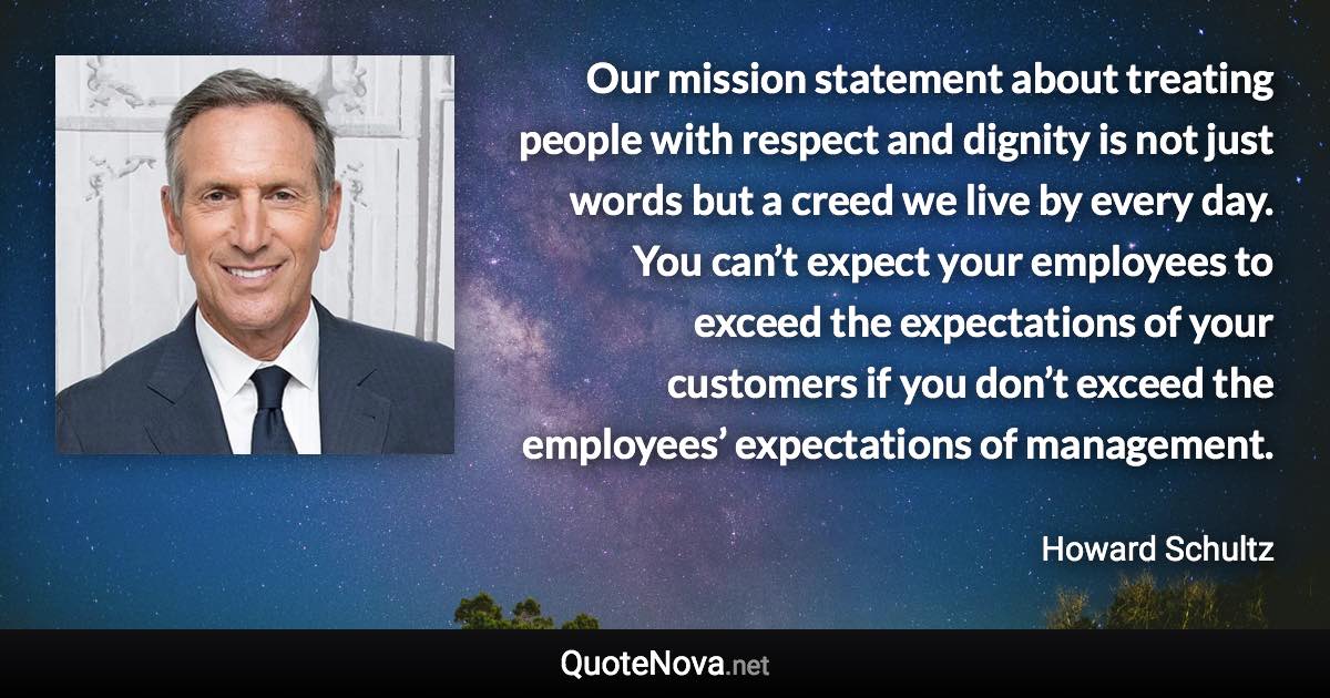 Our mission statement about treating people with respect and dignity is not just words but a creed we live by every day. You can’t expect your employees to exceed the expectations of your customers if you don’t exceed the employees’ expectations of management. - Howard Schultz quote