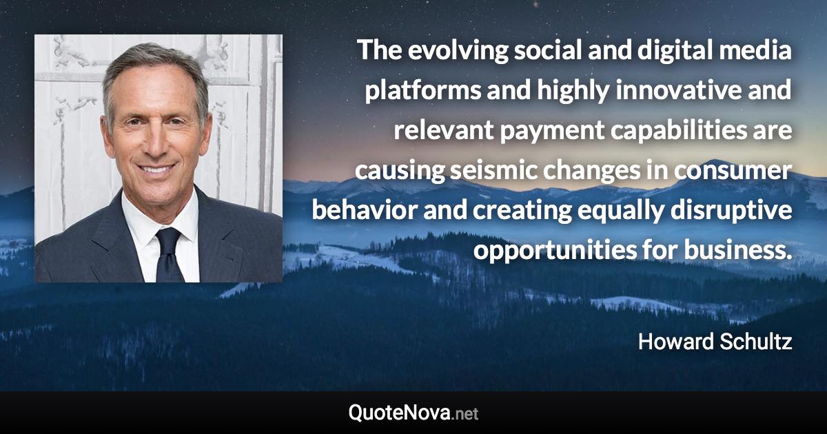 The evolving social and digital media platforms and highly innovative and relevant payment capabilities are causing seismic changes in consumer behavior and creating equally disruptive opportunities for business. - Howard Schultz quote