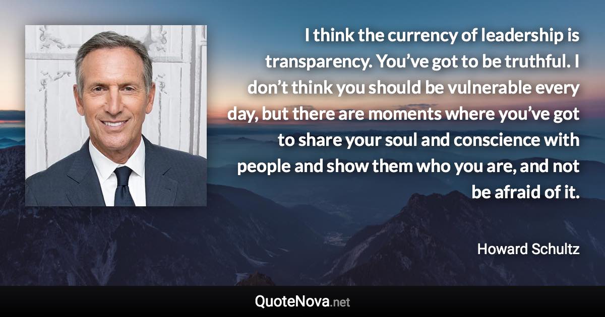 I think the currency of leadership is transparency. You’ve got to be truthful. I don’t think you should be vulnerable every day, but there are moments where you’ve got to share your soul and conscience with people and show them who you are, and not be afraid of it. - Howard Schultz quote