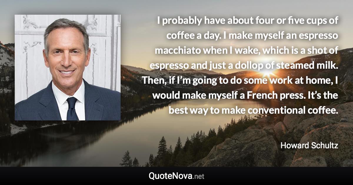 I probably have about four or five cups of coffee a day. I make myself an espresso macchiato when I wake, which is a shot of espresso and just a dollop of steamed milk. Then, if I’m going to do some work at home, I would make myself a French press. It’s the best way to make conventional coffee. - Howard Schultz quote