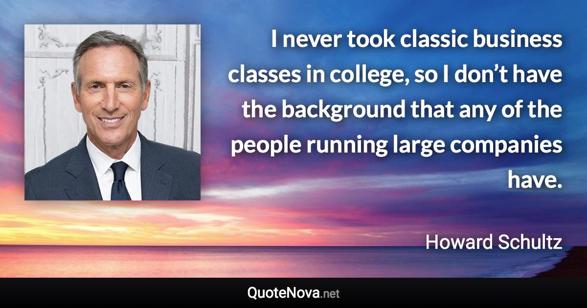 I never took classic business classes in college, so I don’t have the background that any of the people running large companies have. - Howard Schultz quote