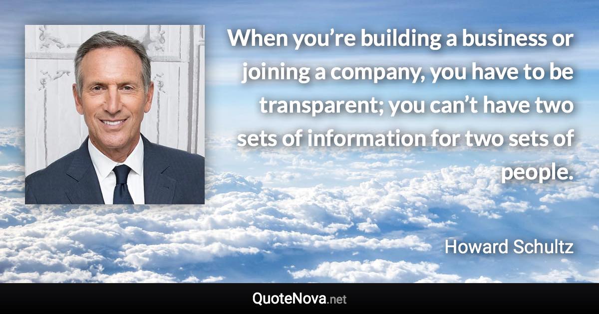 When you’re building a business or joining a company, you have to be transparent; you can’t have two sets of information for two sets of people. - Howard Schultz quote