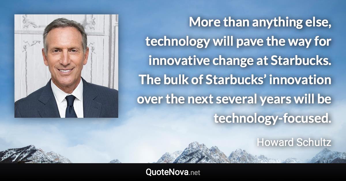 More than anything else, technology will pave the way for innovative change at Starbucks. The bulk of Starbucks’ innovation over the next several years will be technology-focused. - Howard Schultz quote