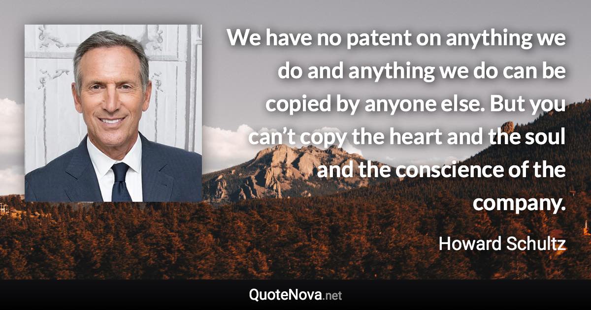 We have no patent on anything we do and anything we do can be copied by anyone else. But you can’t copy the heart and the soul and the conscience of the company. - Howard Schultz quote