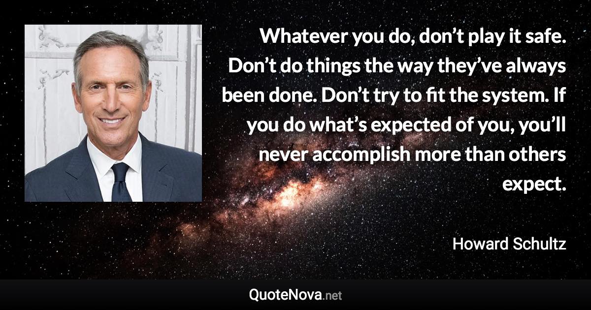 Whatever you do, don’t play it safe. Don’t do things the way they’ve always been done. Don’t try to fit the system. If you do what’s expected of you, you’ll never accomplish more than others expect. - Howard Schultz quote