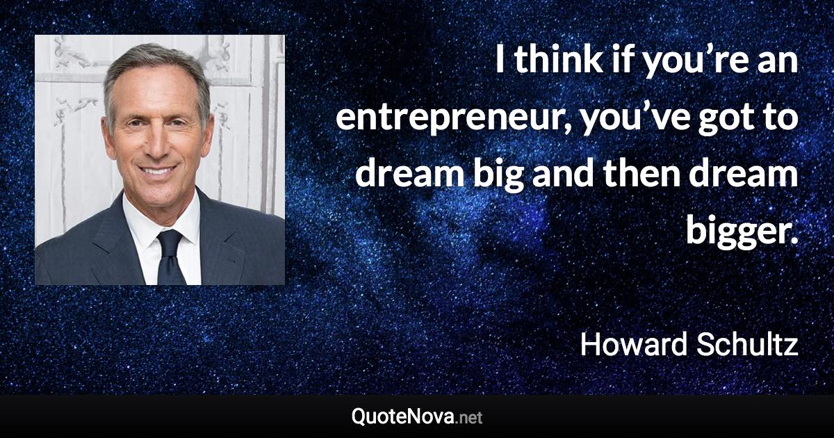 I think if you’re an entrepreneur, you’ve got to dream big and then dream bigger. - Howard Schultz quote