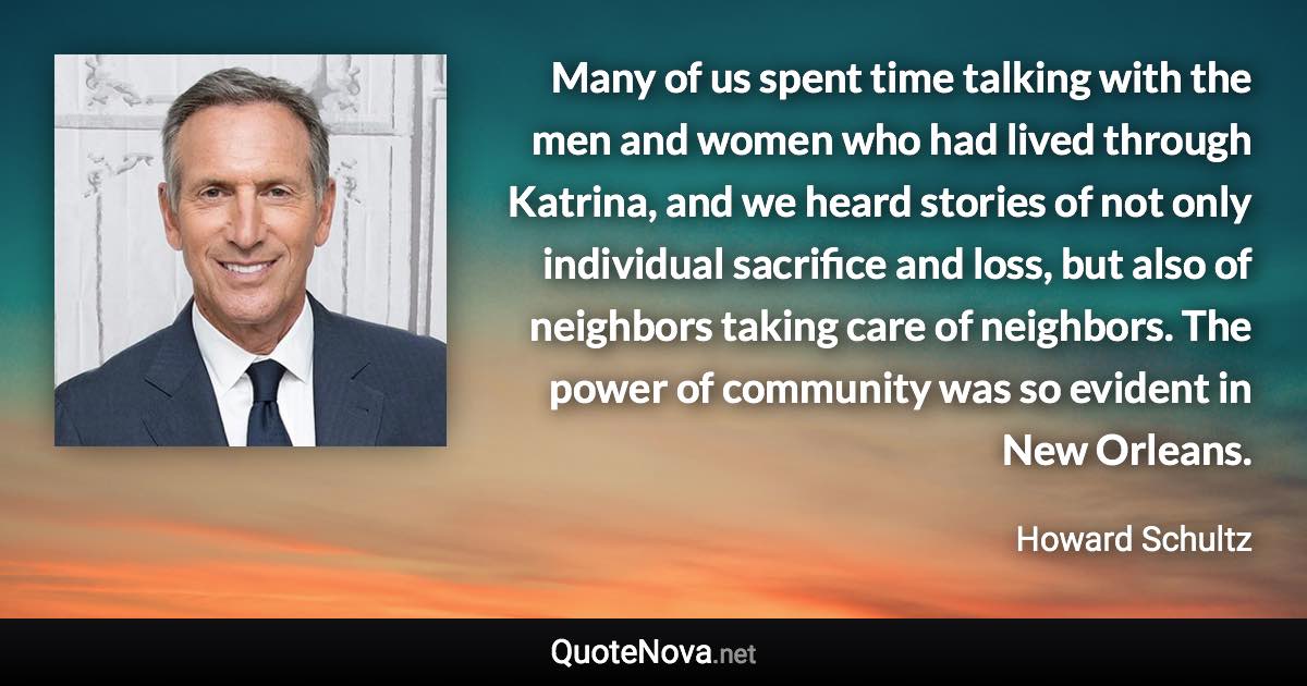 Many of us spent time talking with the men and women who had lived through Katrina, and we heard stories of not only individual sacrifice and loss, but also of neighbors taking care of neighbors. The power of community was so evident in New Orleans. - Howard Schultz quote