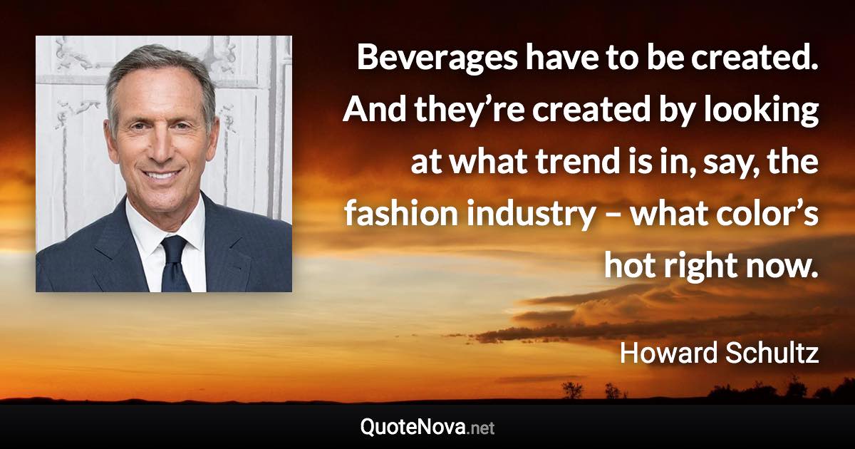 Beverages have to be created. And they’re created by looking at what trend is in, say, the fashion industry – what color’s hot right now. - Howard Schultz quote