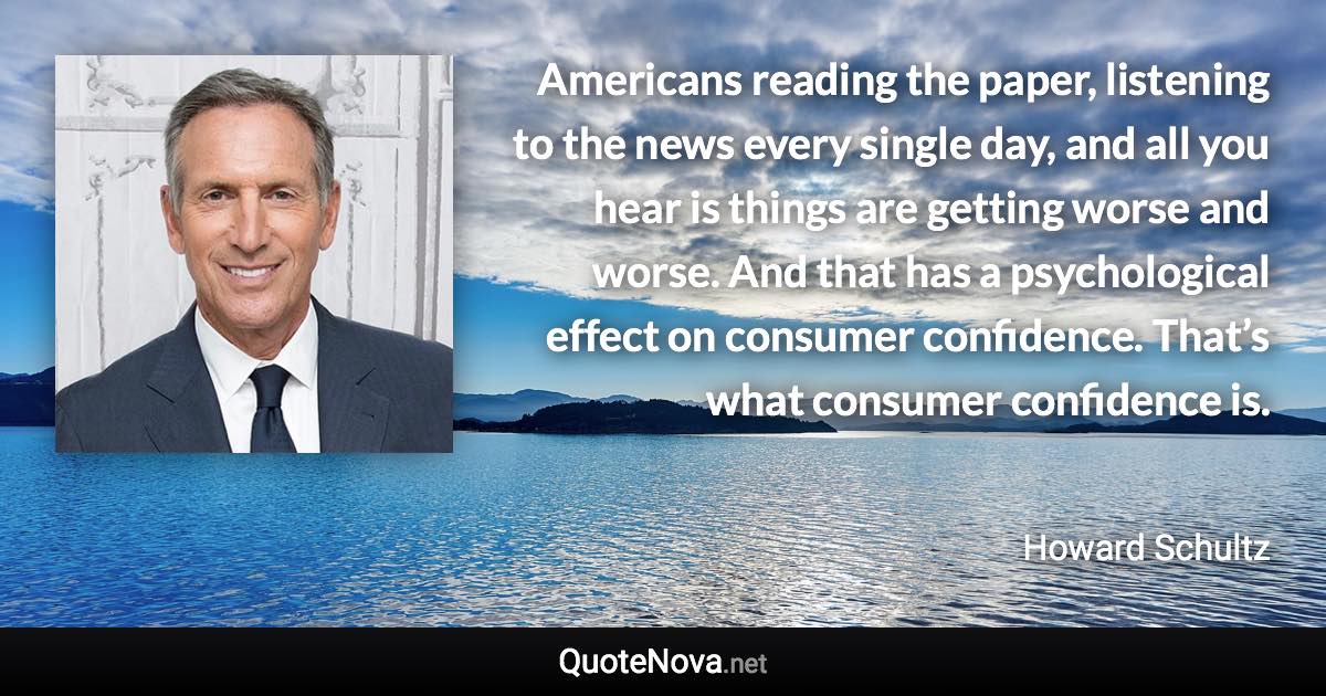 Americans reading the paper, listening to the news every single day, and all you hear is things are getting worse and worse. And that has a psychological effect on consumer confidence. That’s what consumer confidence is. - Howard Schultz quote