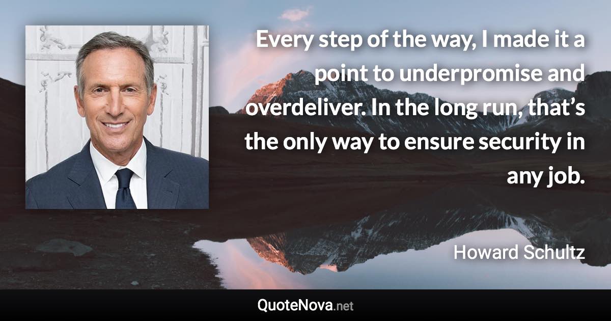 Every step of the way, I made it a point to underpromise and overdeliver. In the long run, that’s the only way to ensure security in any job. - Howard Schultz quote