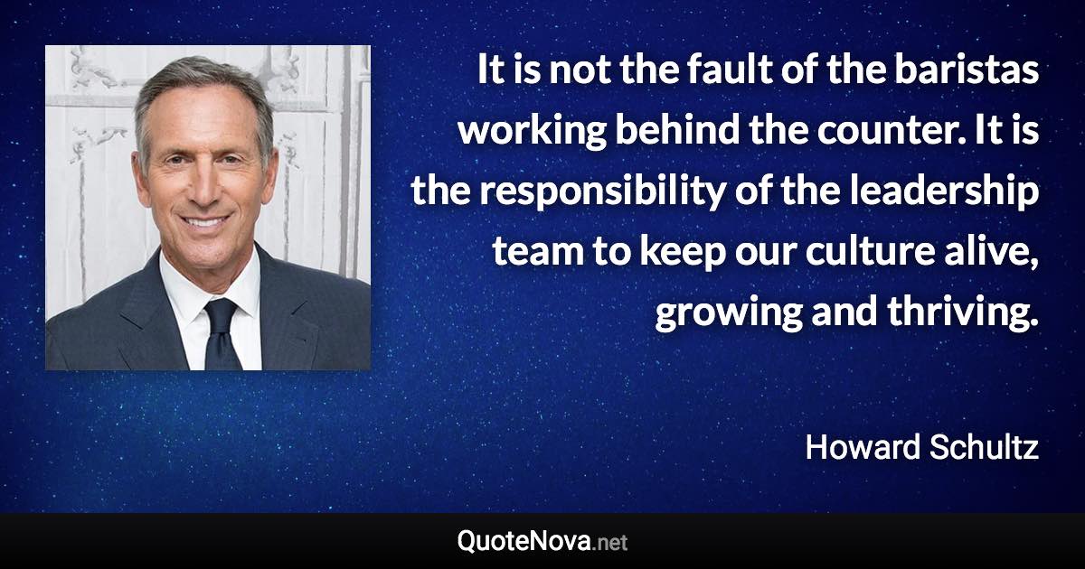 It is not the fault of the baristas working behind the counter. It is the responsibility of the leadership team to keep our culture alive, growing and thriving. - Howard Schultz quote