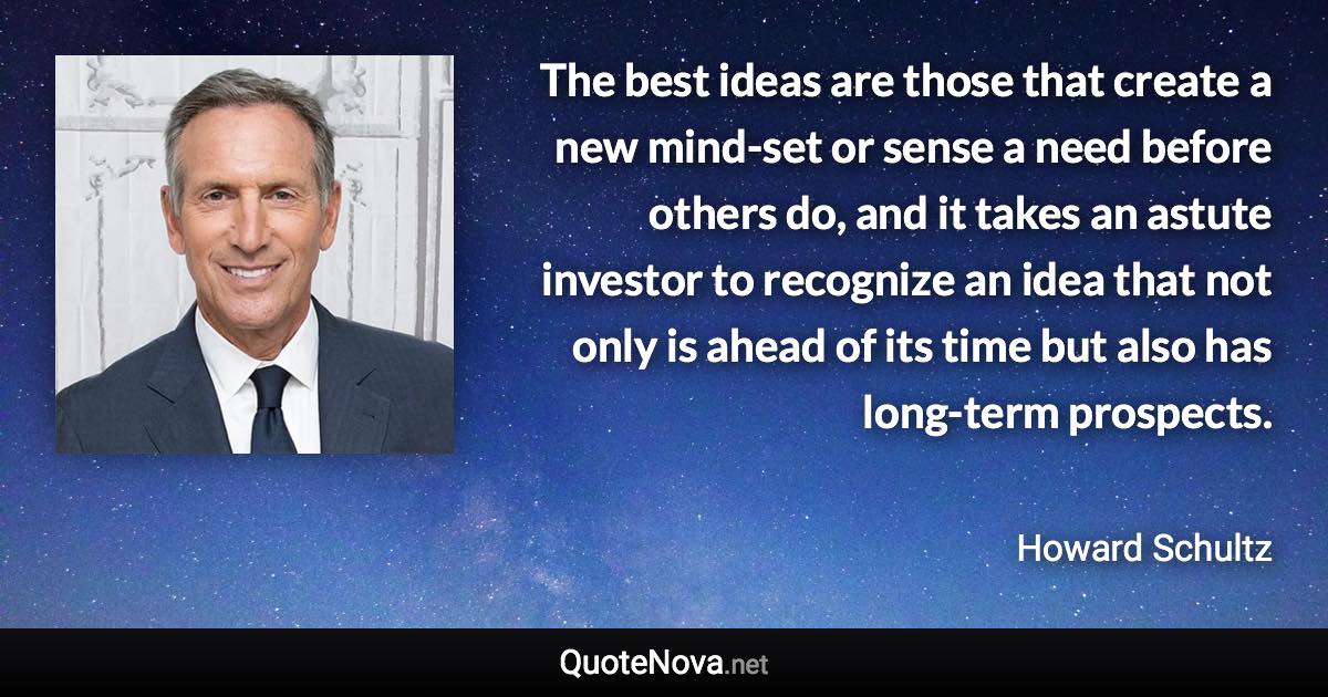 The best ideas are those that create a new mind-set or sense a need before others do, and it takes an astute investor to recognize an idea that not only is ahead of its time but also has long-term prospects. - Howard Schultz quote