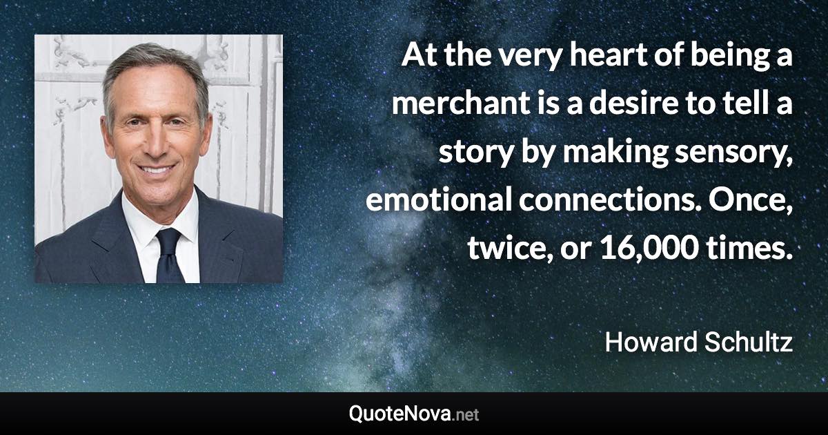 At the very heart of being a merchant is a desire to tell a story by making sensory, emotional connections. Once, twice, or 16,000 times. - Howard Schultz quote